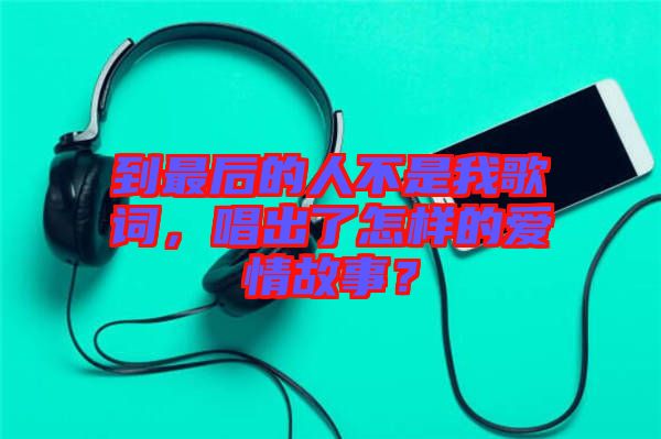 到最后的人不是我歌詞，唱出了怎樣的愛情故事？