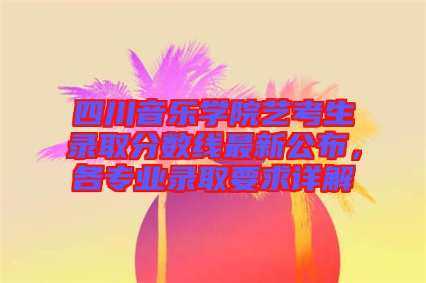 四川音樂學院藝考生錄取分數線最新公布，各專業(yè)錄取要求詳解