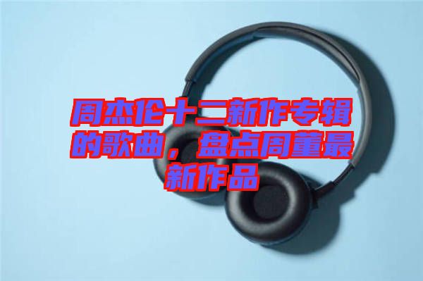 周杰倫十二新作專輯的歌曲，盤(pán)點(diǎn)周董最新作品