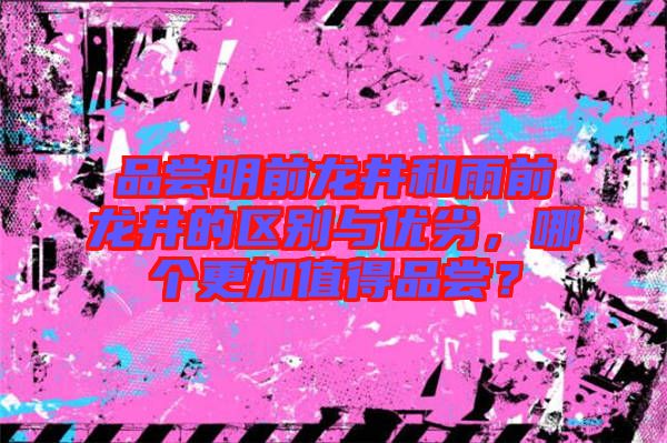 品嘗明前龍井和雨前龍井的區別與優劣，哪個更加值得品嘗？