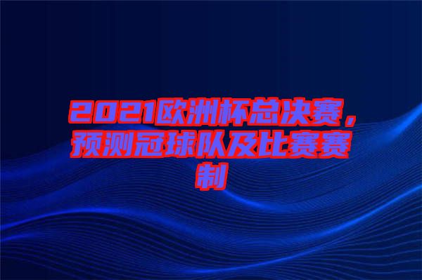 2021歐洲杯總決賽，預(yù)測(cè)冠球隊(duì)及比賽賽制