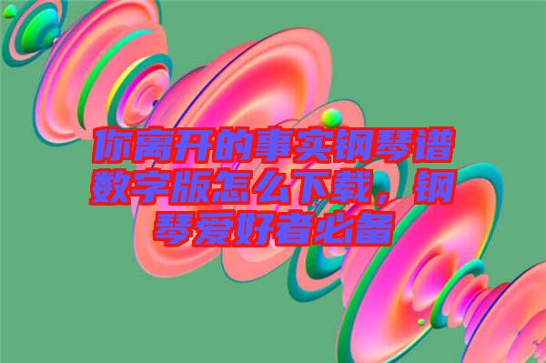 你離開的事實鋼琴譜數字版怎么下載，鋼琴愛好者必備