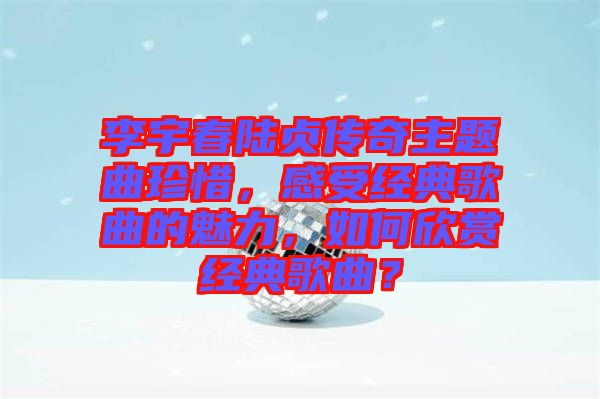 李宇春陸貞傳奇主題曲珍惜，感受經(jīng)典歌曲的魅力，如何欣賞經(jīng)典歌曲？