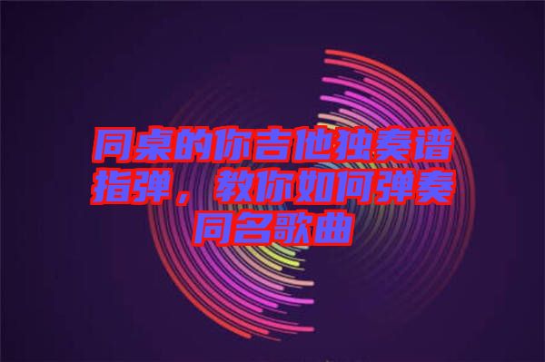 同桌的你吉他獨奏譜指彈，教你如何彈奏同名歌曲