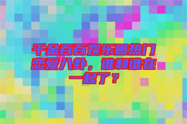 千金百百娛樂圈熱門戀愛八卦，誰和誰在一起了？