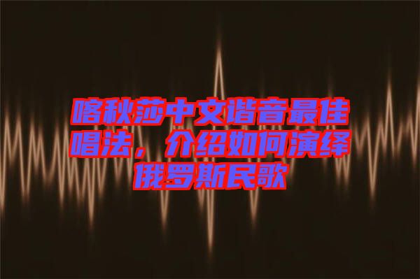 喀秋莎中文諧音最佳唱法，介紹如何演繹俄羅斯民歌