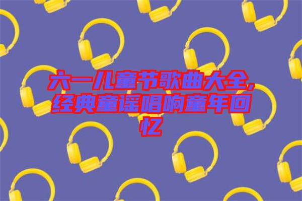 六一兒童節歌曲大全,經典童謠唱響童年回憶