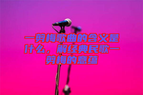 一剪梅歌曲的含義是什么，解經典民歌一剪梅的意蘊