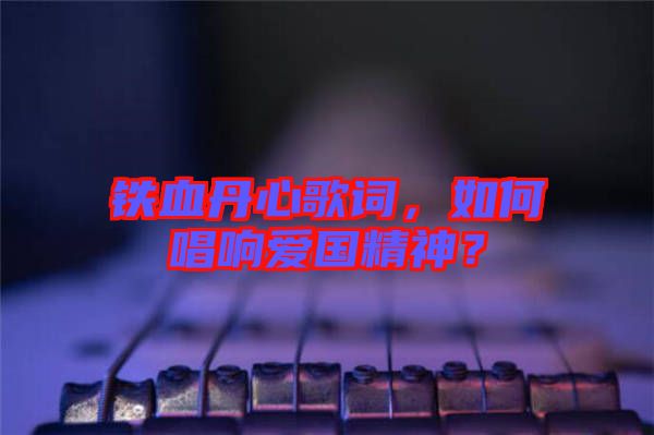 鐵血丹心歌詞，如何唱響愛國精神？