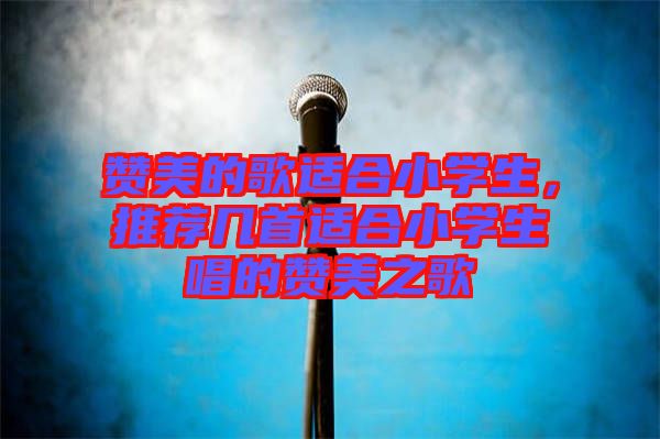 贊美的歌適合小學生，推薦幾首適合小學生唱的贊美之歌