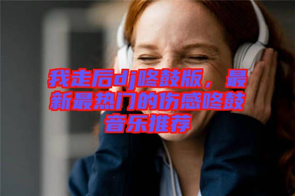 我走后dj咚鼓版，最新最熱門的傷感咚鼓音樂推薦