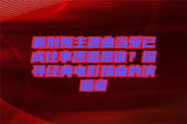 霸別姬主題曲當(dāng)愛已成往事原唱是誰？探尋經(jīng)典電影插曲的演唱者