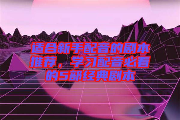 適合新手配音的劇本推薦，學習配音必看的5部經典劇本