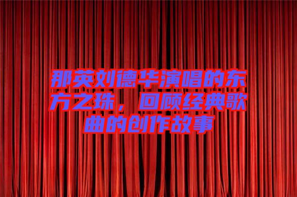 那英劉德華演唱的東方之珠，回顧經(jīng)典歌曲的創(chuàng)作故事