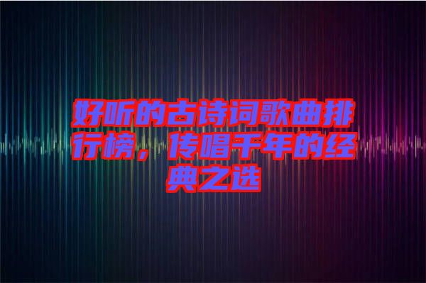 好聽的古詩詞歌曲排行榜，傳唱千年的經典之選