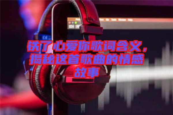 鐵了心愛你歌詞含義，揭秘這首歌曲的情感故事