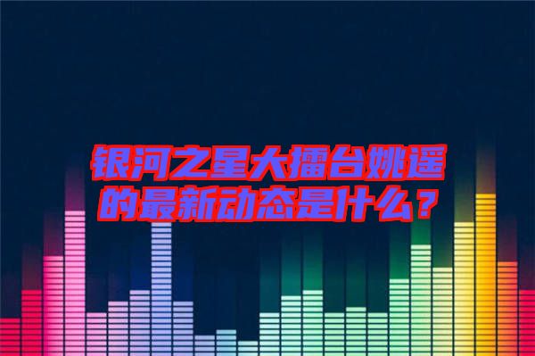 銀河之星大擂臺姚遙的最新動態(tài)是什么？