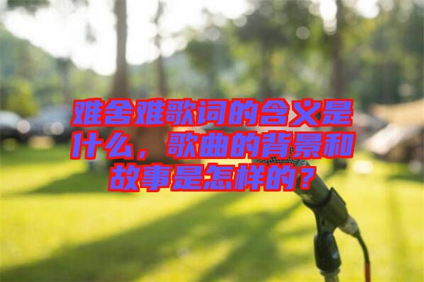 難舍難歌詞的含義是什么，歌曲的背景和故事是怎樣的？