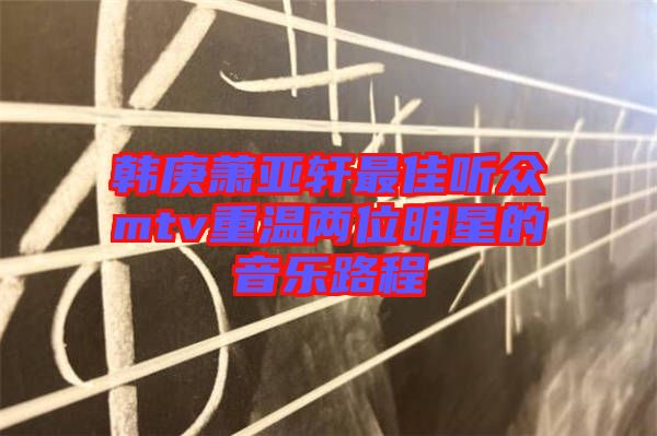 韓庚蕭亞軒最佳聽眾mtv重溫兩位明星的音樂路程