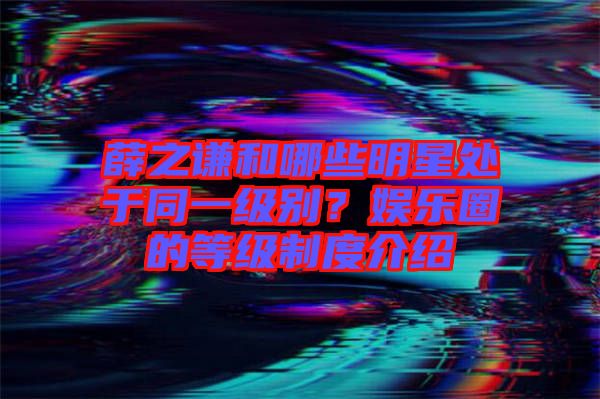 薛之謙和哪些明星處于同一級別？娛樂圈的等級制度介紹