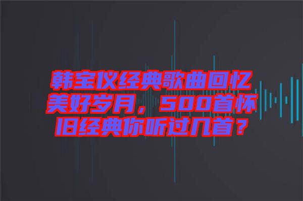 韓寶儀經典歌曲回憶美好歲月，500首懷舊經典你聽過幾首？