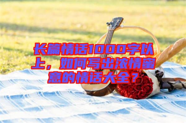 長(zhǎng)篇情話1000字以上，如何寫出濃情蜜意的情話大全？