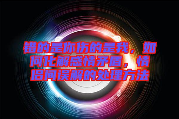 錯(cuò)的是你傷的是我，如何化解感情矛盾，情侶間誤解的處理方法