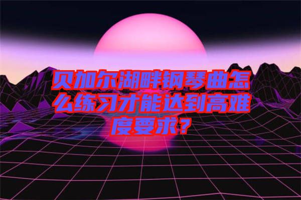 貝加爾湖畔鋼琴曲怎么練習才能達到高難度要求？