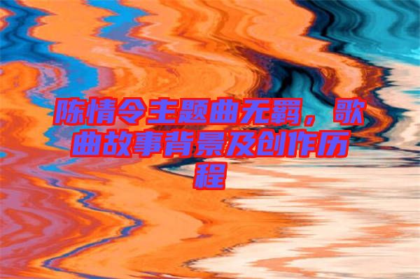 陳情令主題曲無羈，歌曲故事背景及創作歷程