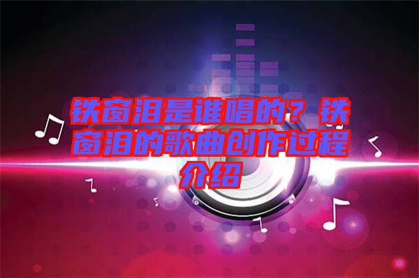 鐵窗淚是誰唱的？鐵窗淚的歌曲創作過程介紹