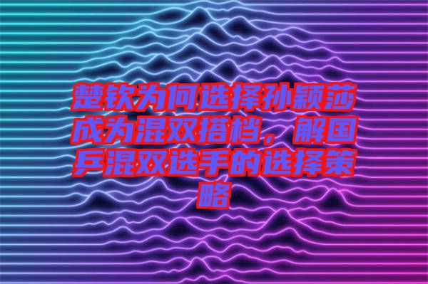 楚欽為何選擇孫穎莎成為混雙搭檔，解國乒混雙選手的選擇策略