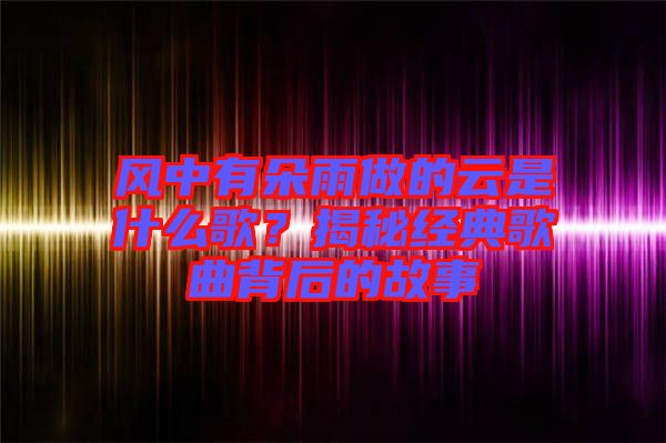 風(fēng)中有朵雨做的云是什么歌？揭秘經(jīng)典歌曲背后的故事