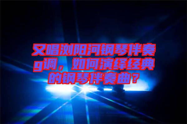 又唱瀏陽河鋼琴伴奏g調，如何演繹經典的鋼琴伴奏曲？