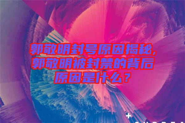 郭敬明封號原因揭秘,郭敬明被封禁的背后原因是什么？