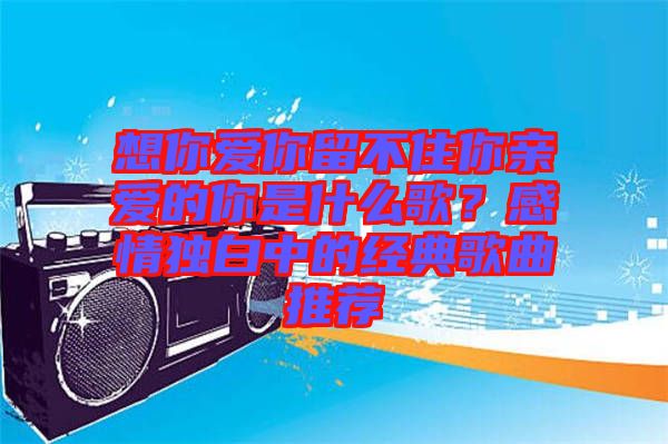 想你愛你留不住你親愛的你是什么歌？感情獨白中的經典歌曲推薦