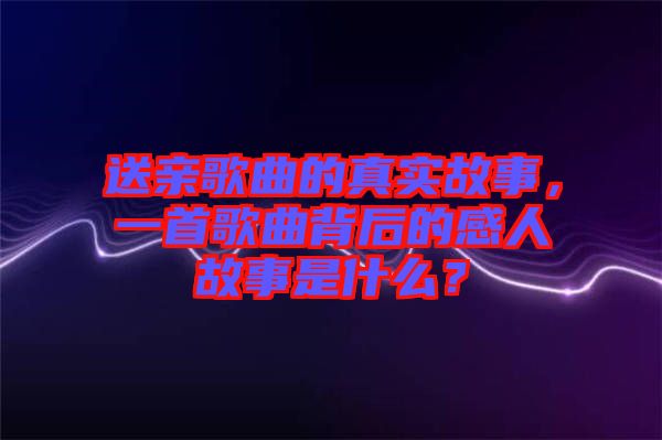 送親歌曲的真實故事，一首歌曲背后的感人故事是什么？