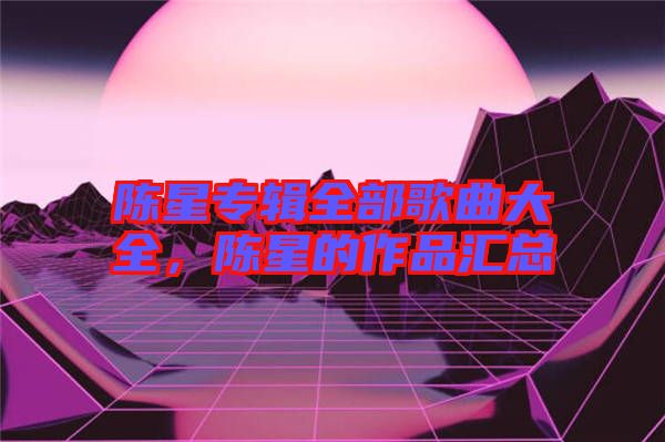 陳星專輯全部歌曲大全，陳星的作品匯總