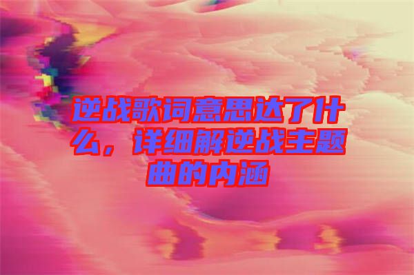 逆戰歌詞意思達了什么，詳細解逆戰主題曲的內涵